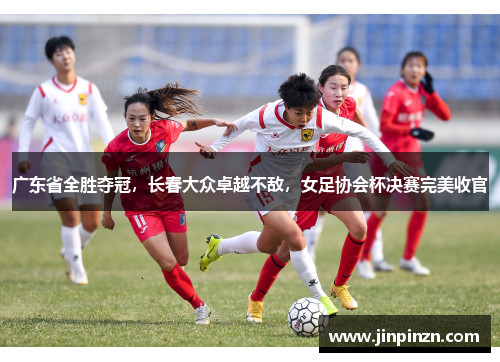 广东省全胜夺冠，长春大众卓越不敌，女足协会杯决赛完美收官